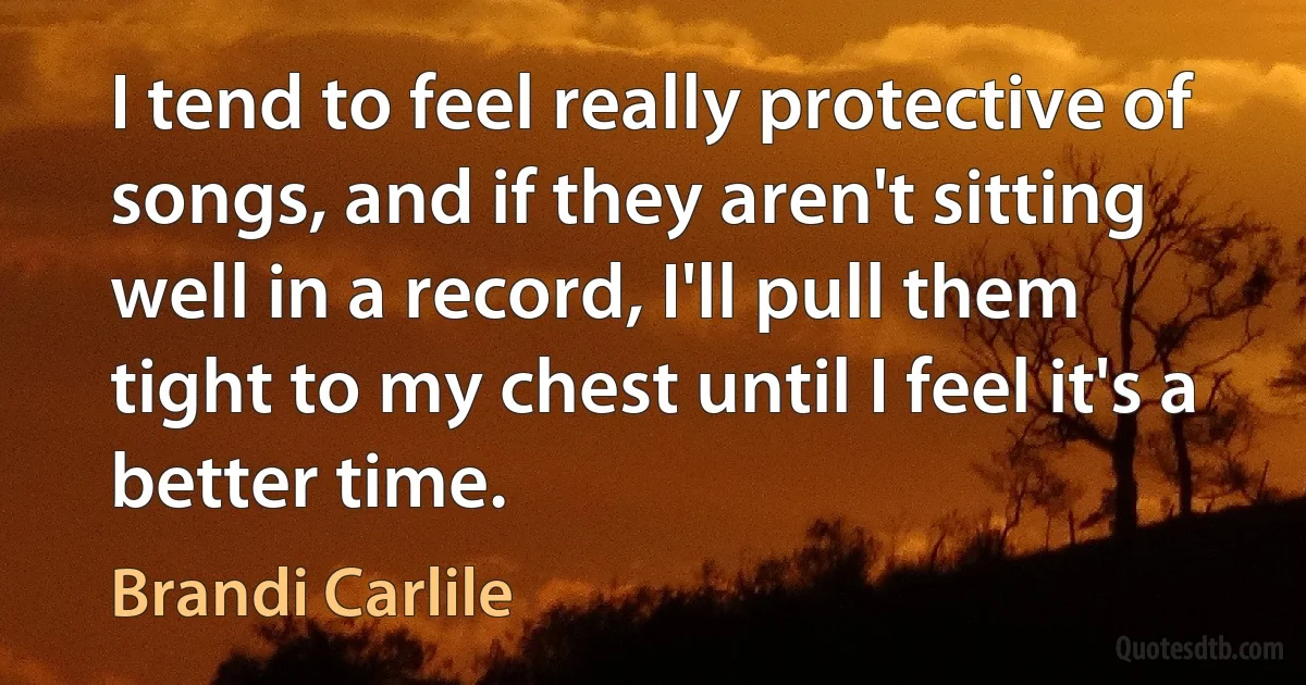 I tend to feel really protective of songs, and if they aren't sitting well in a record, I'll pull them tight to my chest until I feel it's a better time. (Brandi Carlile)