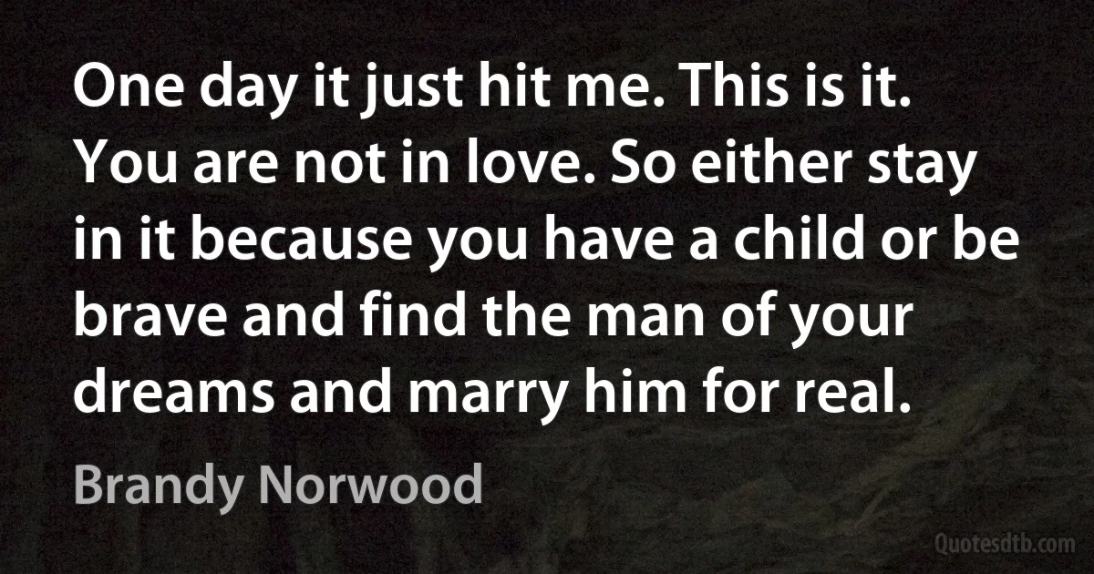 One day it just hit me. This is it. You are not in love. So either stay in it because you have a child or be brave and find the man of your dreams and marry him for real. (Brandy Norwood)