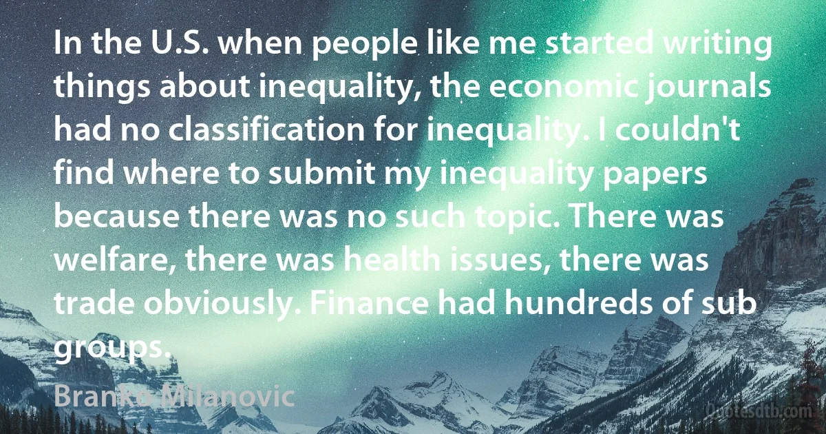 In the U.S. when people like me started writing things about inequality, the economic journals had no classification for inequality. I couldn't find where to submit my inequality papers because there was no such topic. There was welfare, there was health issues, there was trade obviously. Finance had hundreds of sub groups. (Branko Milanovic)