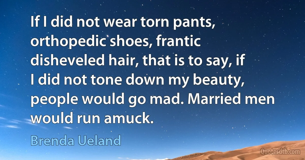 If I did not wear torn pants, orthopedic shoes, frantic disheveled hair, that is to say, if I did not tone down my beauty, people would go mad. Married men would run amuck. (Brenda Ueland)