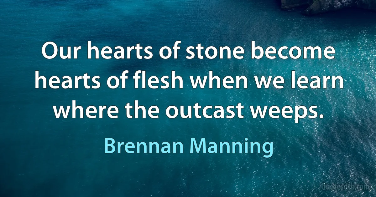 Our hearts of stone become hearts of flesh when we learn where the outcast weeps. (Brennan Manning)