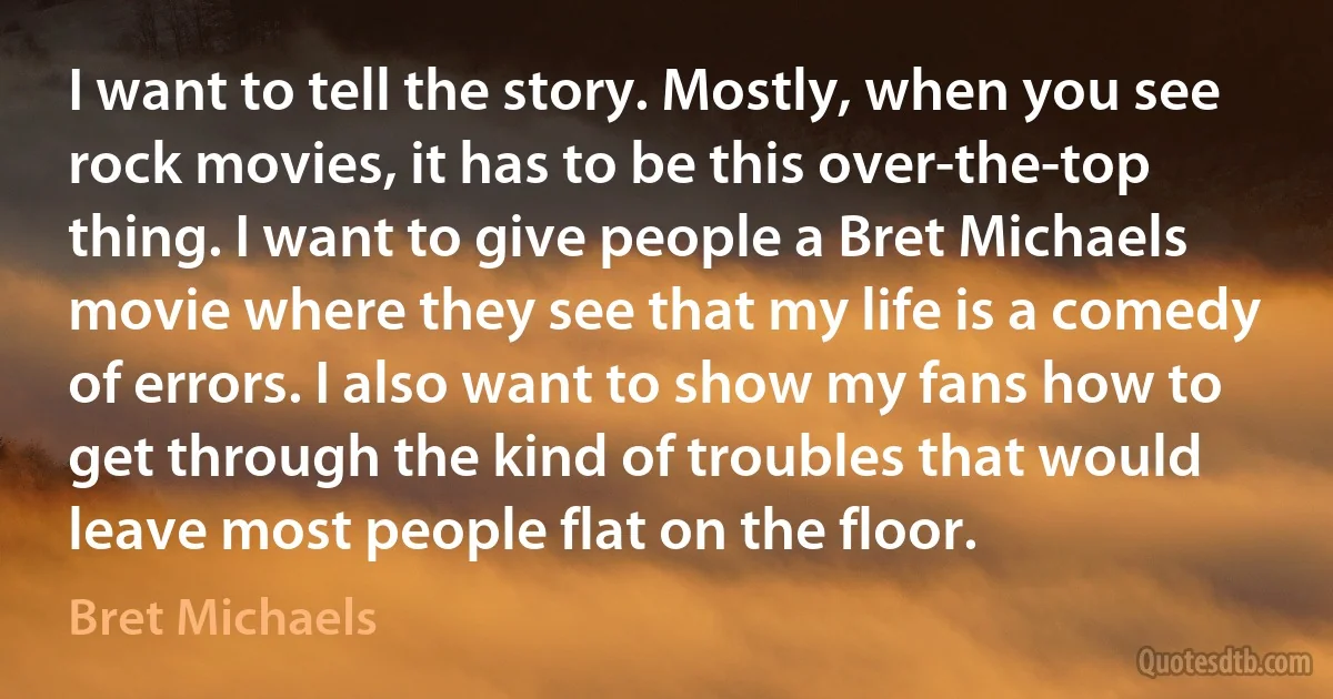 I want to tell the story. Mostly, when you see rock movies, it has to be this over-the-top thing. I want to give people a Bret Michaels movie where they see that my life is a comedy of errors. I also want to show my fans how to get through the kind of troubles that would leave most people flat on the floor. (Bret Michaels)