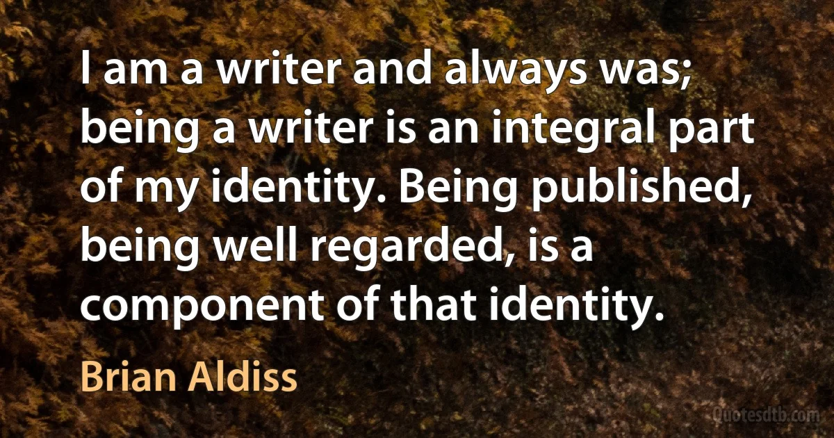 I am a writer and always was; being a writer is an integral part of my identity. Being published, being well regarded, is a component of that identity. (Brian Aldiss)