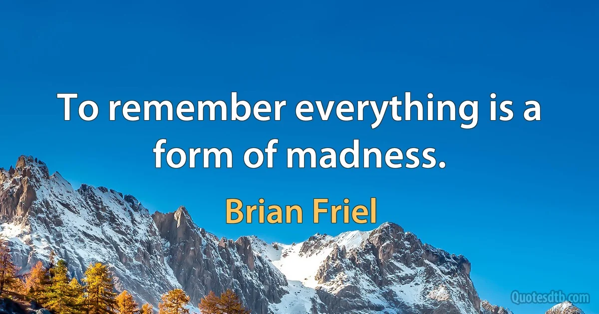 To remember everything is a form of madness. (Brian Friel)