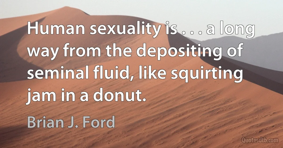 Human sexuality is . . . a long way from the depositing of seminal fluid, like squirting jam in a donut. (Brian J. Ford)