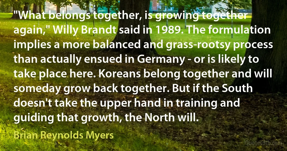 "What belongs together, is growing together again," Willy Brandt said in 1989. The formulation implies a more balanced and grass-rootsy process than actually ensued in Germany - or is likely to take place here. Koreans belong together and will someday grow back together. But if the South doesn't take the upper hand in training and guiding that growth, the North will. (Brian Reynolds Myers)