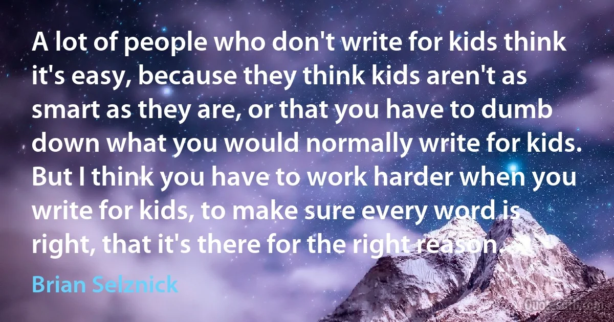 A lot of people who don't write for kids think it's easy, because they think kids aren't as smart as they are, or that you have to dumb down what you would normally write for kids. But I think you have to work harder when you write for kids, to make sure every word is right, that it's there for the right reason. (Brian Selznick)