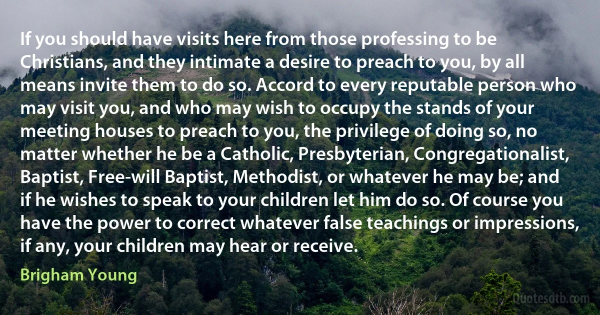 If you should have visits here from those professing to be Christians, and they intimate a desire to preach to you, by all means invite them to do so. Accord to every reputable person who may visit you, and who may wish to occupy the stands of your meeting houses to preach to you, the privilege of doing so, no matter whether he be a Catholic, Presbyterian, Congregationalist, Baptist, Free-will Baptist, Methodist, or whatever he may be; and if he wishes to speak to your children let him do so. Of course you have the power to correct whatever false teachings or impressions, if any, your children may hear or receive. (Brigham Young)