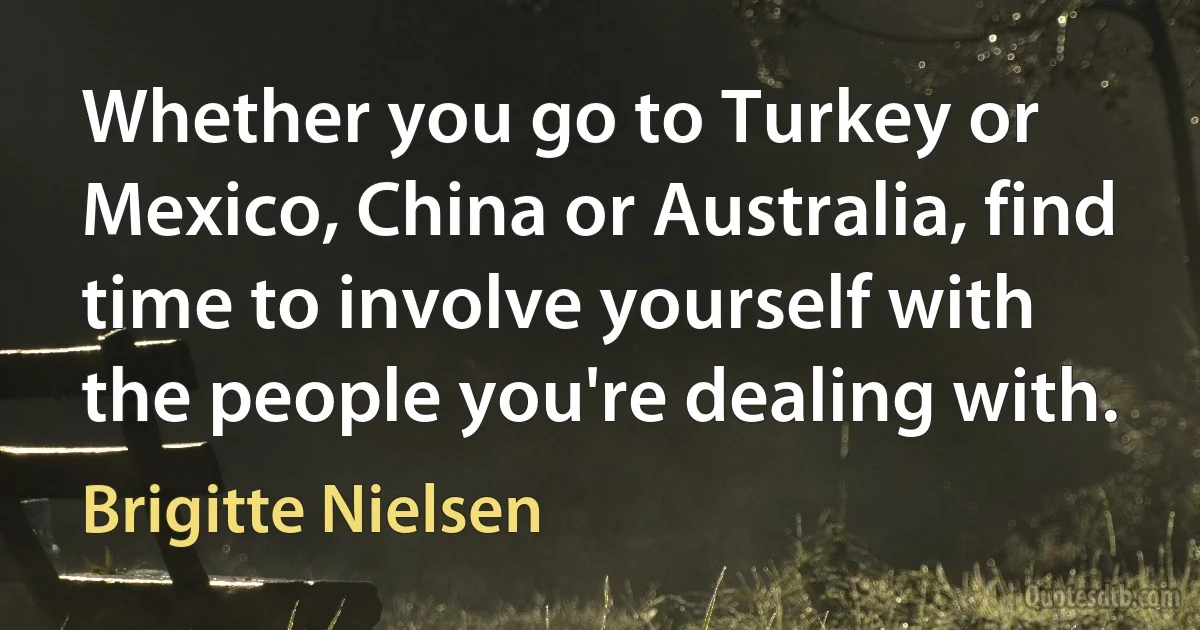 Whether you go to Turkey or Mexico, China or Australia, find time to involve yourself with the people you're dealing with. (Brigitte Nielsen)