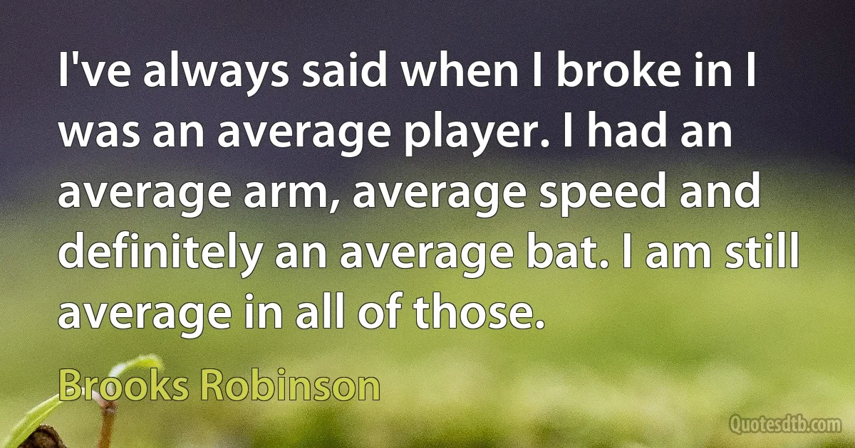 I've always said when I broke in I was an average player. I had an average arm, average speed and definitely an average bat. I am still average in all of those. (Brooks Robinson)