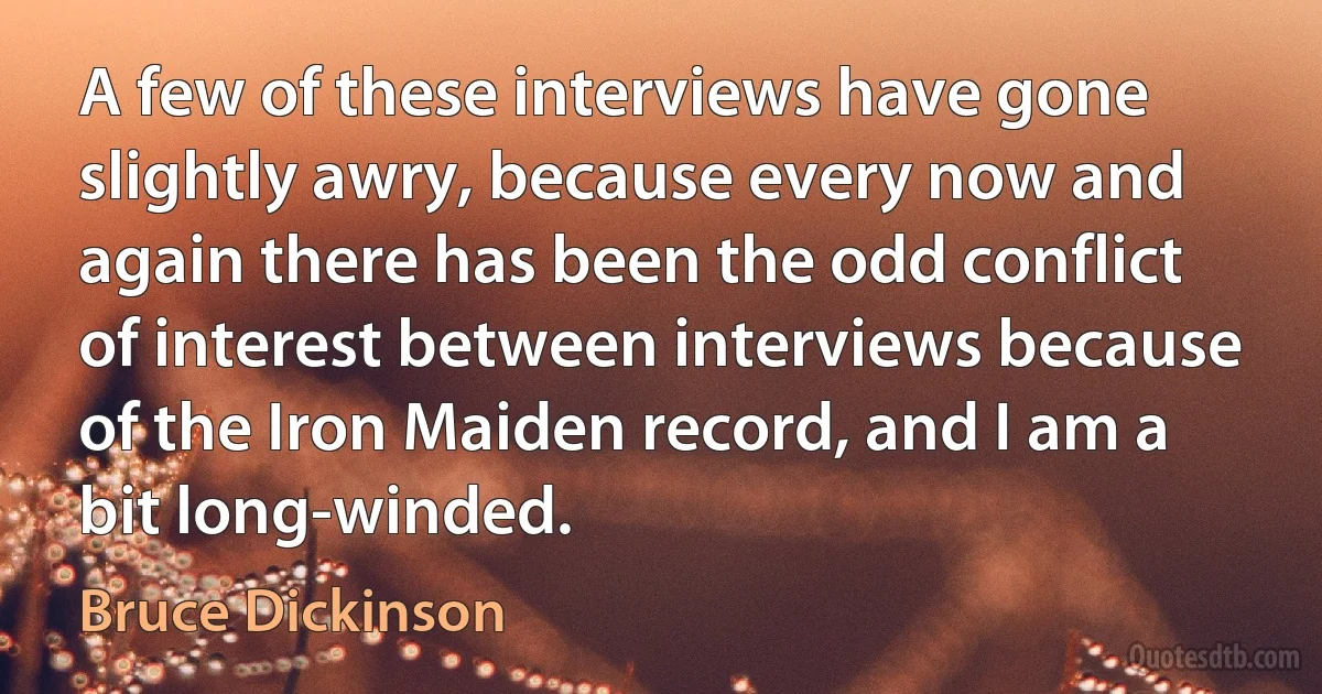 A few of these interviews have gone slightly awry, because every now and again there has been the odd conflict of interest between interviews because of the Iron Maiden record, and I am a bit long-winded. (Bruce Dickinson)