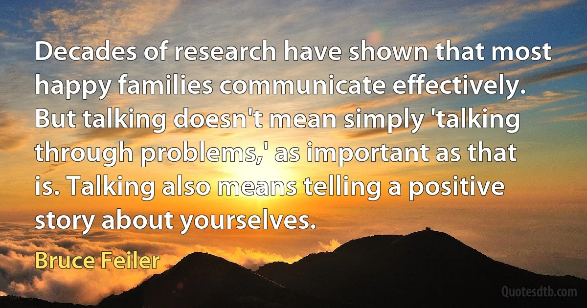 Decades of research have shown that most happy families communicate effectively. But talking doesn't mean simply 'talking through problems,' as important as that is. Talking also means telling a positive story about yourselves. (Bruce Feiler)