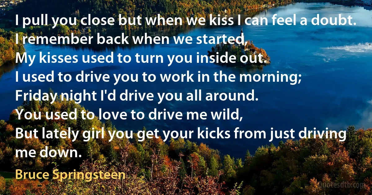 I pull you close but when we kiss I can feel a doubt.
I remember back when we started,
My kisses used to turn you inside out.
I used to drive you to work in the morning;
Friday night I'd drive you all around.
You used to love to drive me wild,
But lately girl you get your kicks from just driving me down. (Bruce Springsteen)