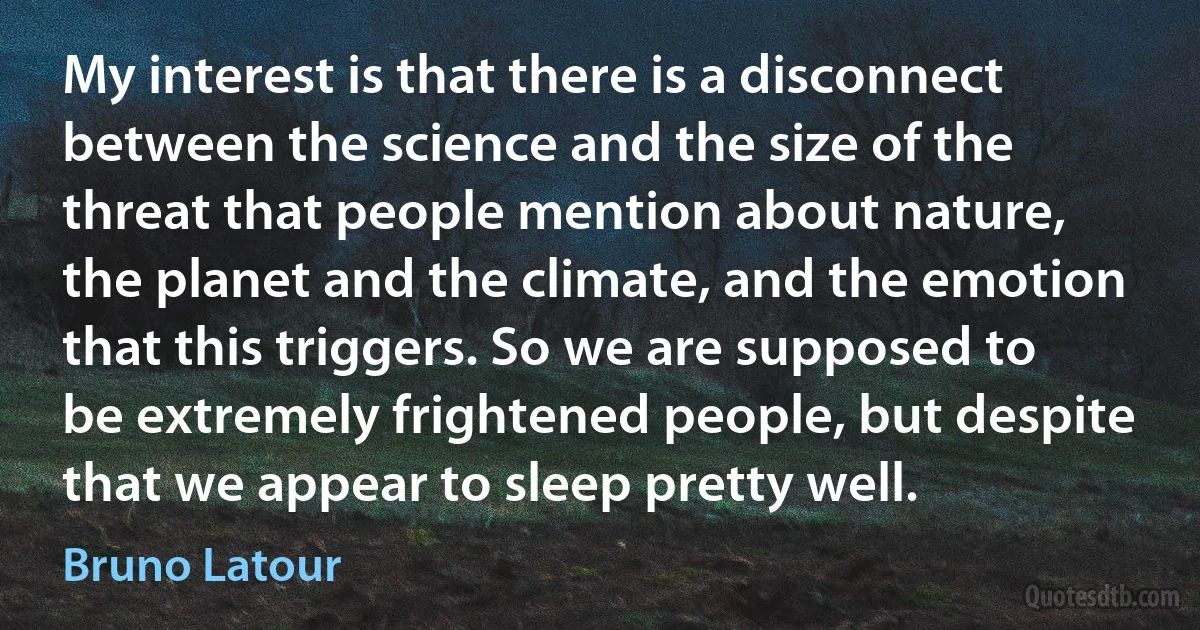 My interest is that there is a disconnect between the science and the size of the threat that people mention about nature, the planet and the climate, and the emotion that this triggers. So we are supposed to be extremely frightened people, but despite that we appear to sleep pretty well. (Bruno Latour)