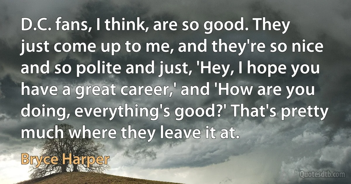 D.C. fans, I think, are so good. They just come up to me, and they're so nice and so polite and just, 'Hey, I hope you have a great career,' and 'How are you doing, everything's good?' That's pretty much where they leave it at. (Bryce Harper)