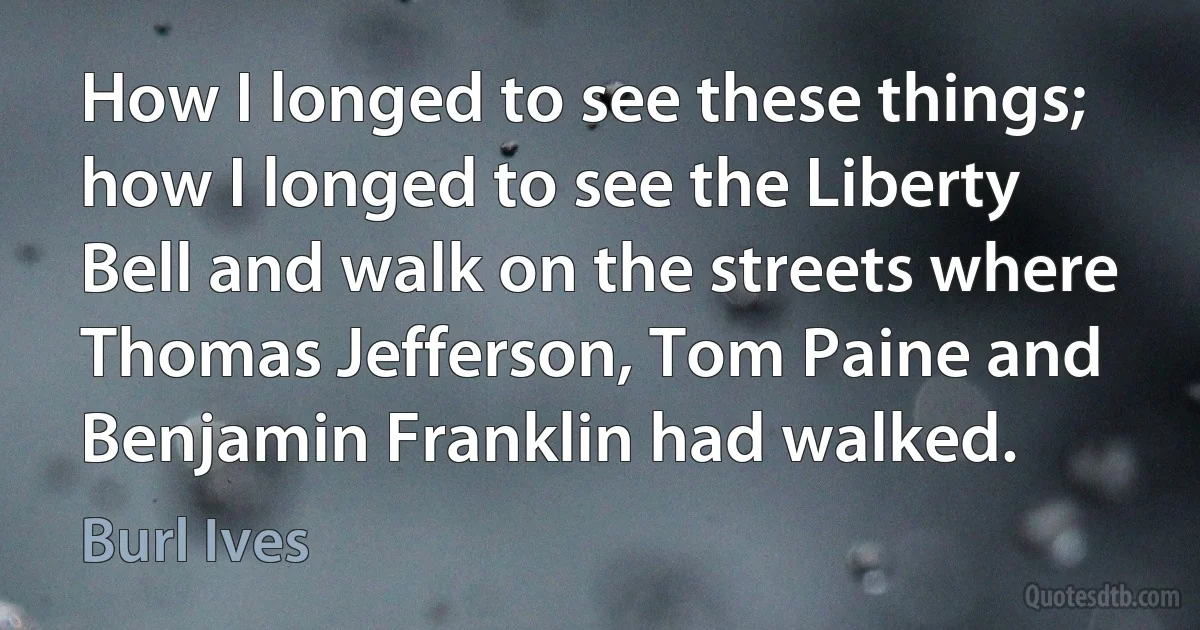 How I longed to see these things; how I longed to see the Liberty Bell and walk on the streets where Thomas Jefferson, Tom Paine and Benjamin Franklin had walked. (Burl Ives)