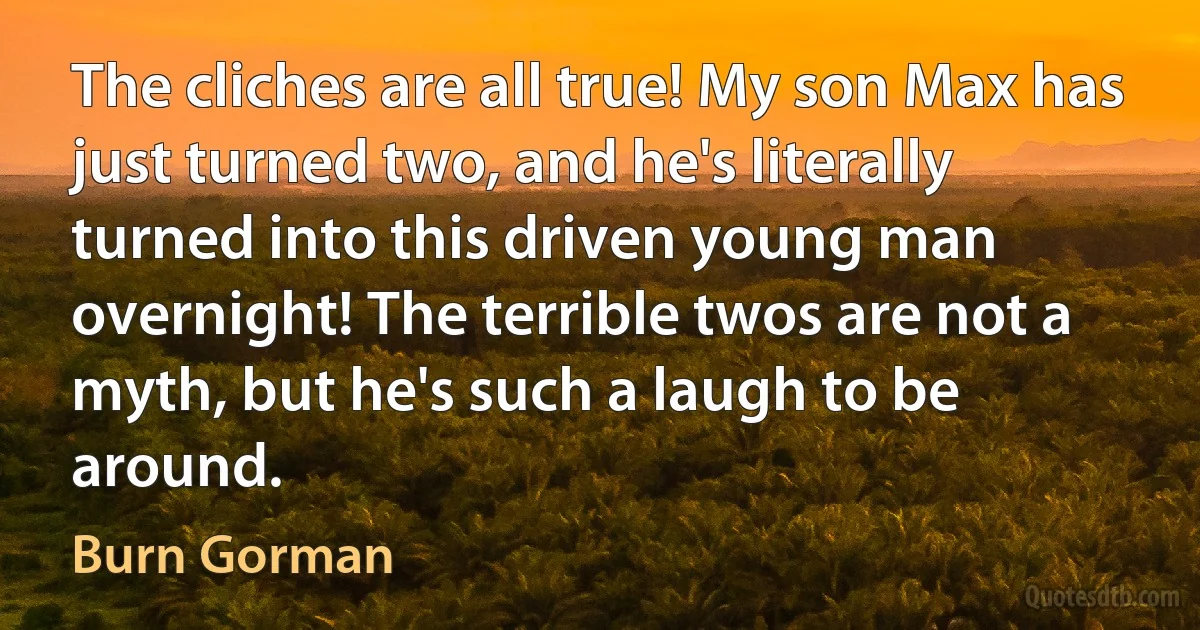 The cliches are all true! My son Max has just turned two, and he's literally turned into this driven young man overnight! The terrible twos are not a myth, but he's such a laugh to be around. (Burn Gorman)