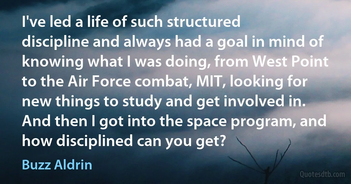 I've led a life of such structured discipline and always had a goal in mind of knowing what I was doing, from West Point to the Air Force combat, MIT, looking for new things to study and get involved in. And then I got into the space program, and how disciplined can you get? (Buzz Aldrin)