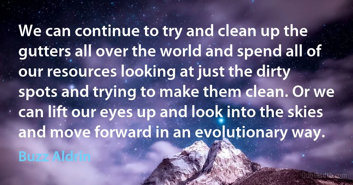 We can continue to try and clean up the gutters all over the world and spend all of our resources looking at just the dirty spots and trying to make them clean. Or we can lift our eyes up and look into the skies and move forward in an evolutionary way. (Buzz Aldrin)