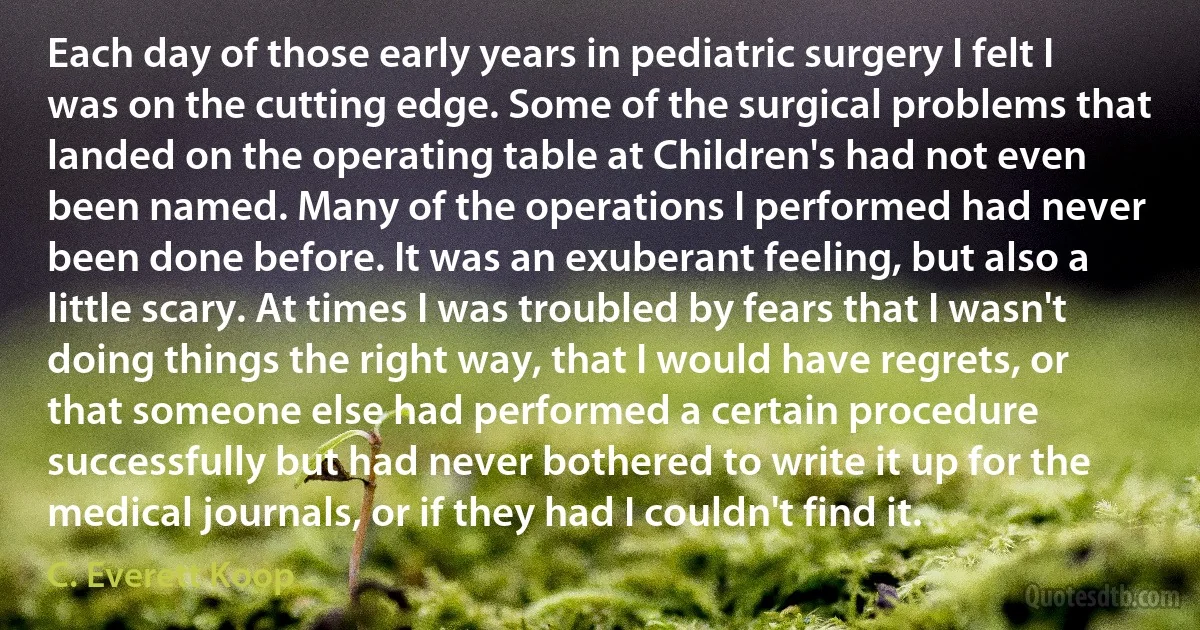 Each day of those early years in pediatric surgery I felt I was on the cutting edge. Some of the surgical problems that landed on the operating table at Children's had not even been named. Many of the operations I performed had never been done before. It was an exuberant feeling, but also a little scary. At times I was troubled by fears that I wasn't doing things the right way, that I would have regrets, or that someone else had performed a certain procedure successfully but had never bothered to write it up for the medical journals, or if they had I couldn't find it. (C. Everett Koop)