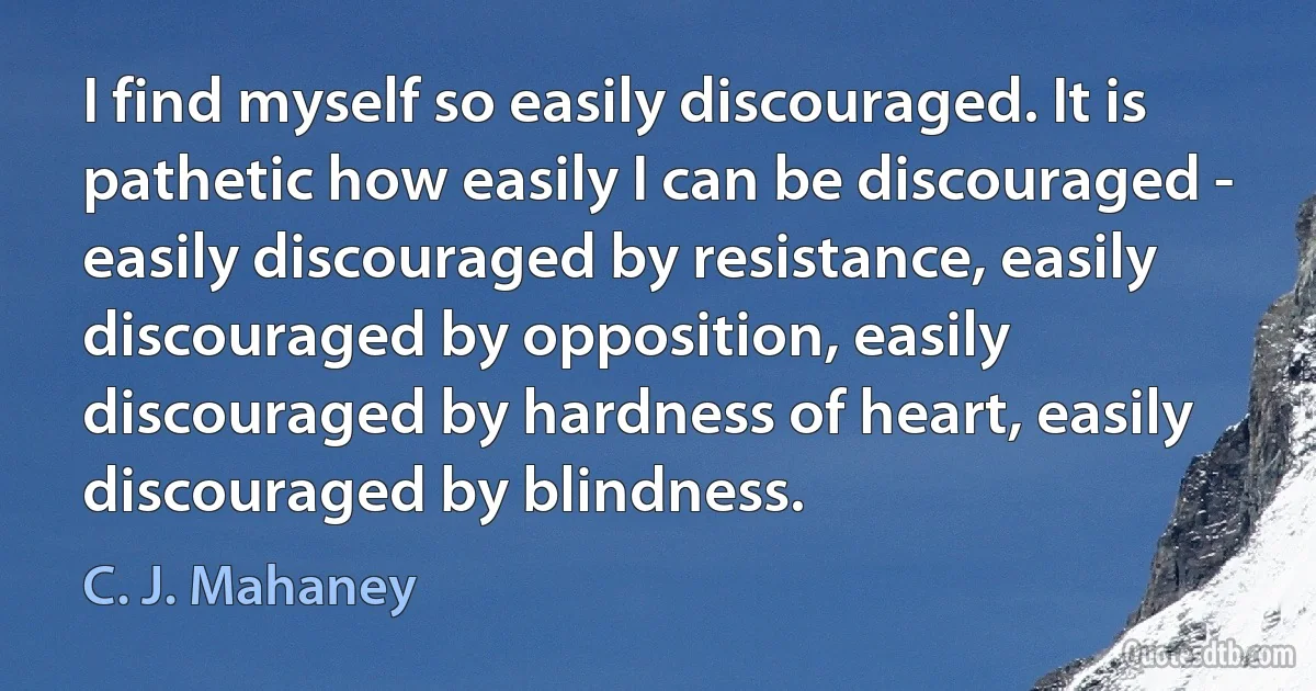 I find myself so easily discouraged. It is pathetic how easily I can be discouraged - easily discouraged by resistance, easily discouraged by opposition, easily discouraged by hardness of heart, easily discouraged by blindness. (C. J. Mahaney)