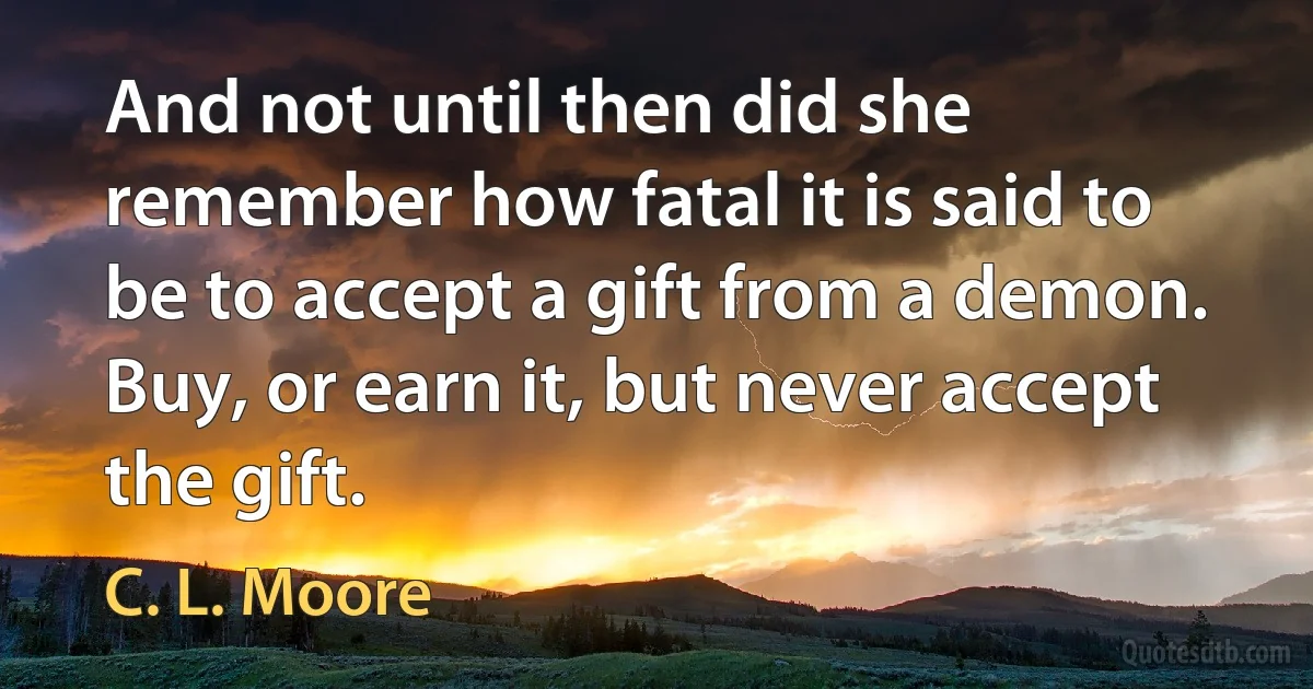 And not until then did she remember how fatal it is said to be to accept a gift from a demon. Buy, or earn it, but never accept the gift. (C. L. Moore)