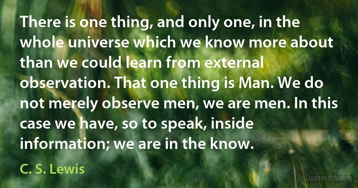 There is one thing, and only one, in the whole universe which we know more about than we could learn from external observation. That one thing is Man. We do not merely observe men, we are men. In this case we have, so to speak, inside information; we are in the know. (C. S. Lewis)