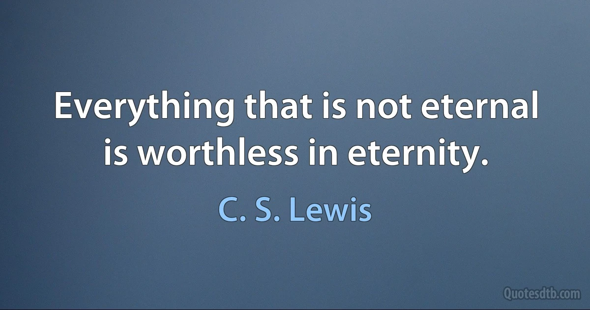 Everything that is not eternal is worthless in eternity. (C. S. Lewis)