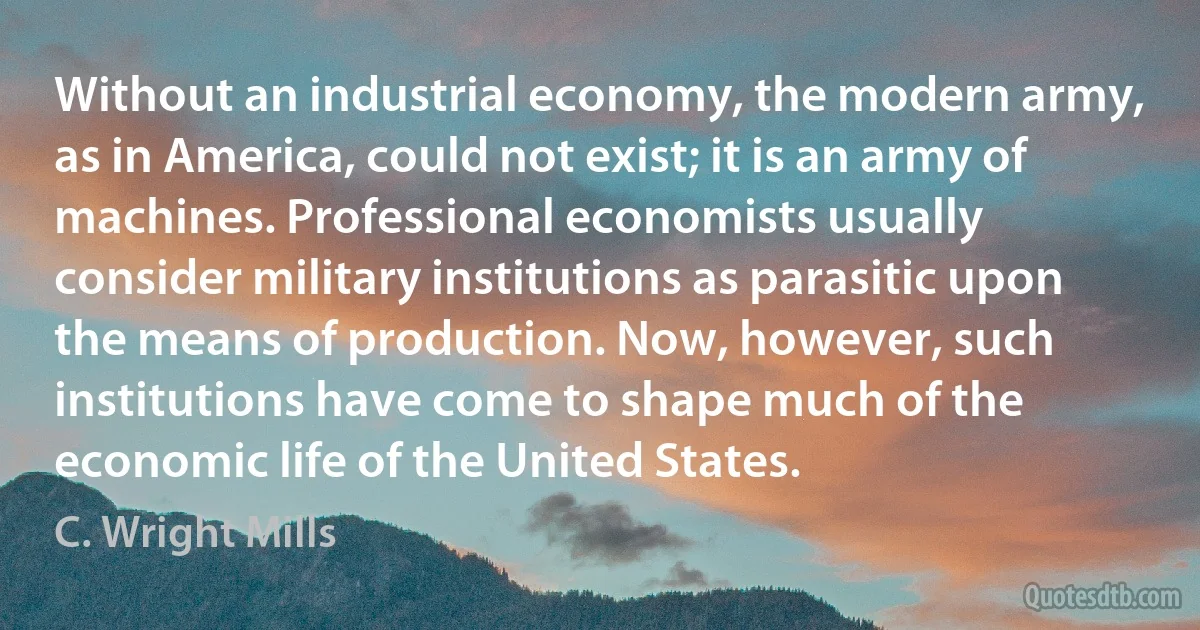 Without an industrial economy, the modern army, as in America, could not exist; it is an army of machines. Professional economists usually consider military institutions as parasitic upon the means of production. Now, however, such institutions have come to shape much of the economic life of the United States. (C. Wright Mills)