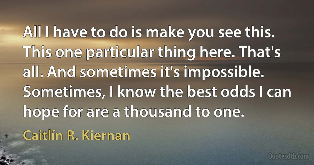 All I have to do is make you see this. This one particular thing here. That's all. And sometimes it's impossible. Sometimes, I know the best odds I can hope for are a thousand to one. (Caitlín R. Kiernan)