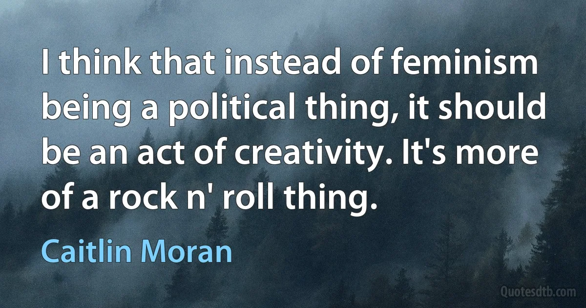 I think that instead of feminism being a political thing, it should be an act of creativity. It's more of a rock n' roll thing. (Caitlin Moran)