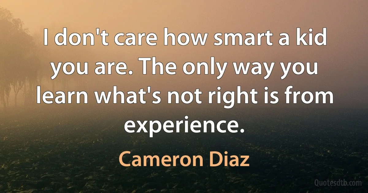 I don't care how smart a kid you are. The only way you learn what's not right is from experience. (Cameron Diaz)