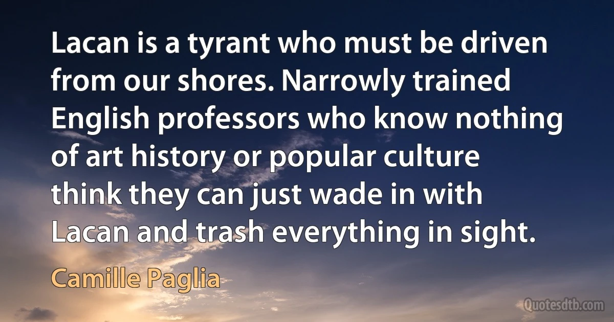 Lacan is a tyrant who must be driven from our shores. Narrowly trained English professors who know nothing of art history or popular culture think they can just wade in with Lacan and trash everything in sight. (Camille Paglia)