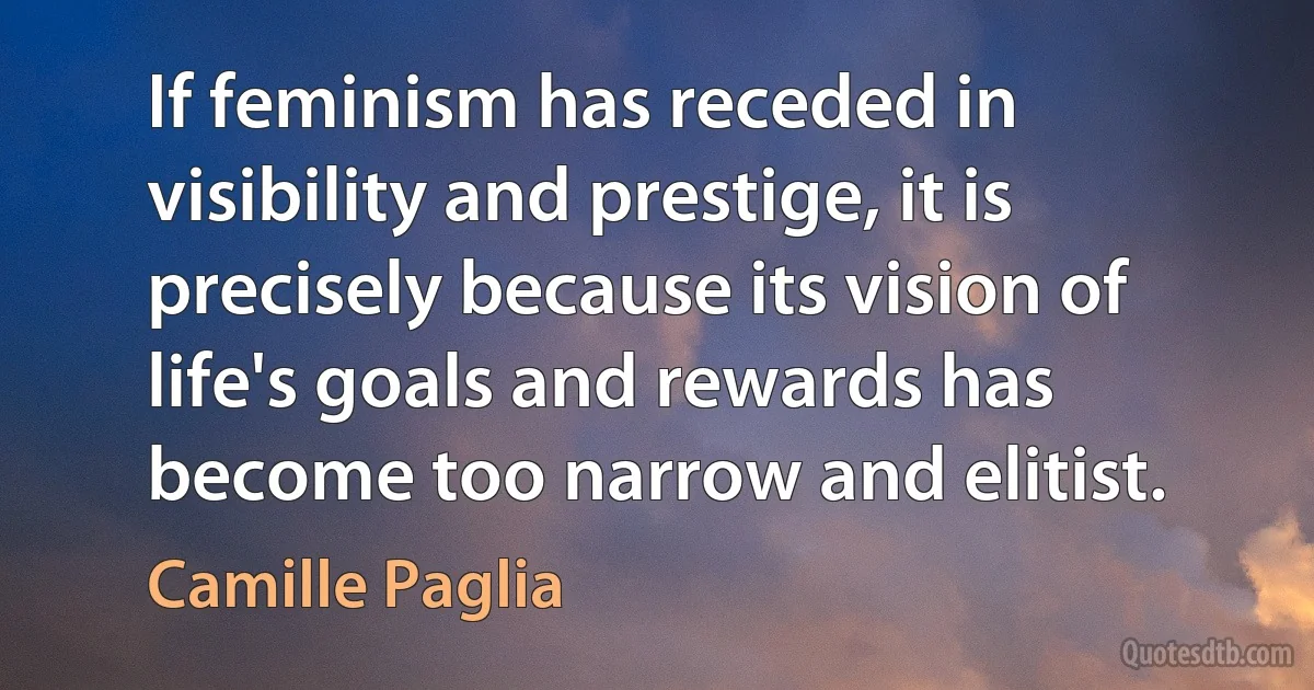 If feminism has receded in visibility and prestige, it is precisely because its vision of life's goals and rewards has become too narrow and elitist. (Camille Paglia)