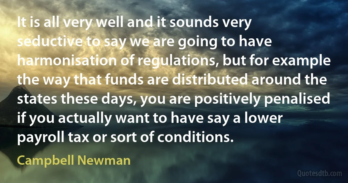 It is all very well and it sounds very seductive to say we are going to have harmonisation of regulations, but for example the way that funds are distributed around the states these days, you are positively penalised if you actually want to have say a lower payroll tax or sort of conditions. (Campbell Newman)