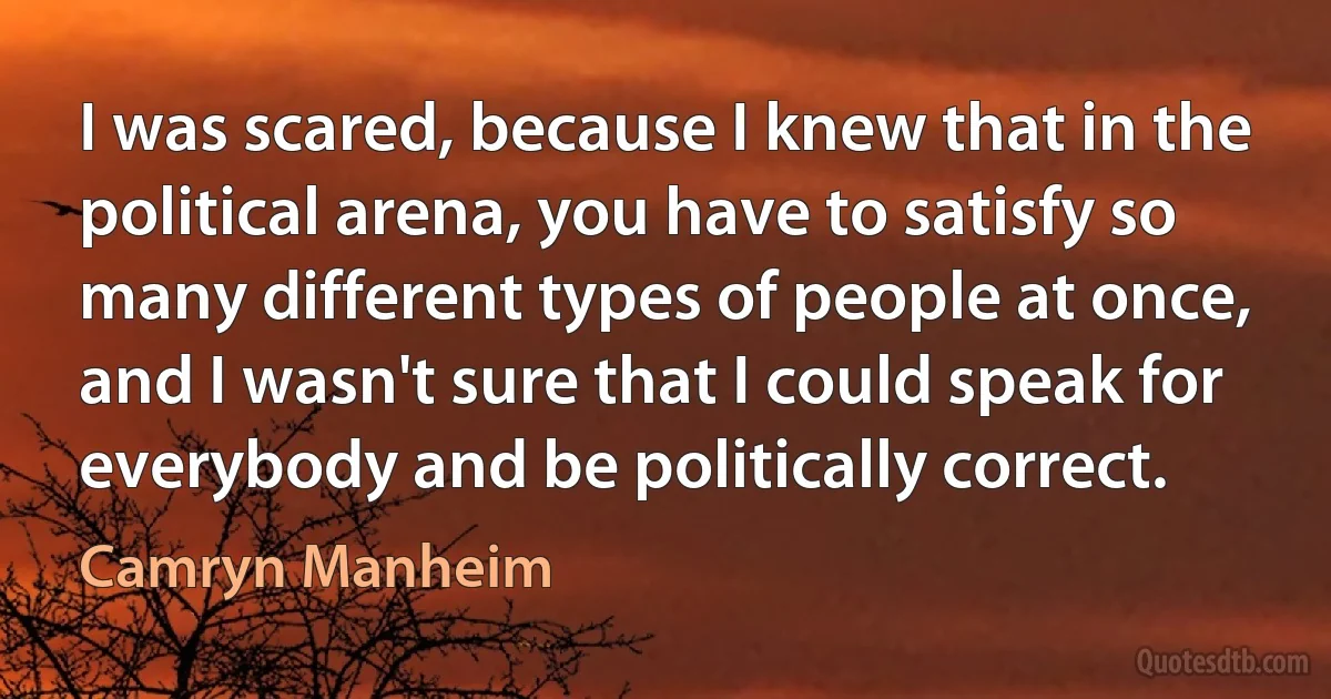 I was scared, because I knew that in the political arena, you have to satisfy so many different types of people at once, and I wasn't sure that I could speak for everybody and be politically correct. (Camryn Manheim)