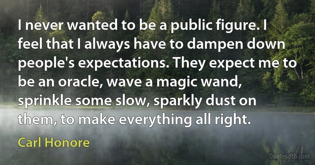 I never wanted to be a public figure. I feel that I always have to dampen down people's expectations. They expect me to be an oracle, wave a magic wand, sprinkle some slow, sparkly dust on them, to make everything all right. (Carl Honore)