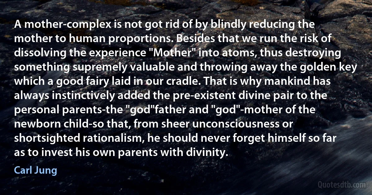 A mother-complex is not got rid of by blindly reducing the mother to human proportions. Besides that we run the risk of dissolving the experience "Mother" into atoms, thus destroying something supremely valuable and throwing away the golden key which a good fairy laid in our cradle. That is why mankind has always instinctively added the pre-existent divine pair to the personal parents-the "god"father and "god"-mother of the newborn child-so that, from sheer unconsciousness or shortsighted rationalism, he should never forget himself so far as to invest his own parents with divinity. (Carl Jung)