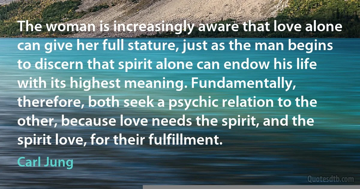 The woman is increasingly aware that love alone can give her full stature, just as the man begins to discern that spirit alone can endow his life with its highest meaning. Fundamentally, therefore, both seek a psychic relation to the other, because love needs the spirit, and the spirit love, for their fulfillment. (Carl Jung)