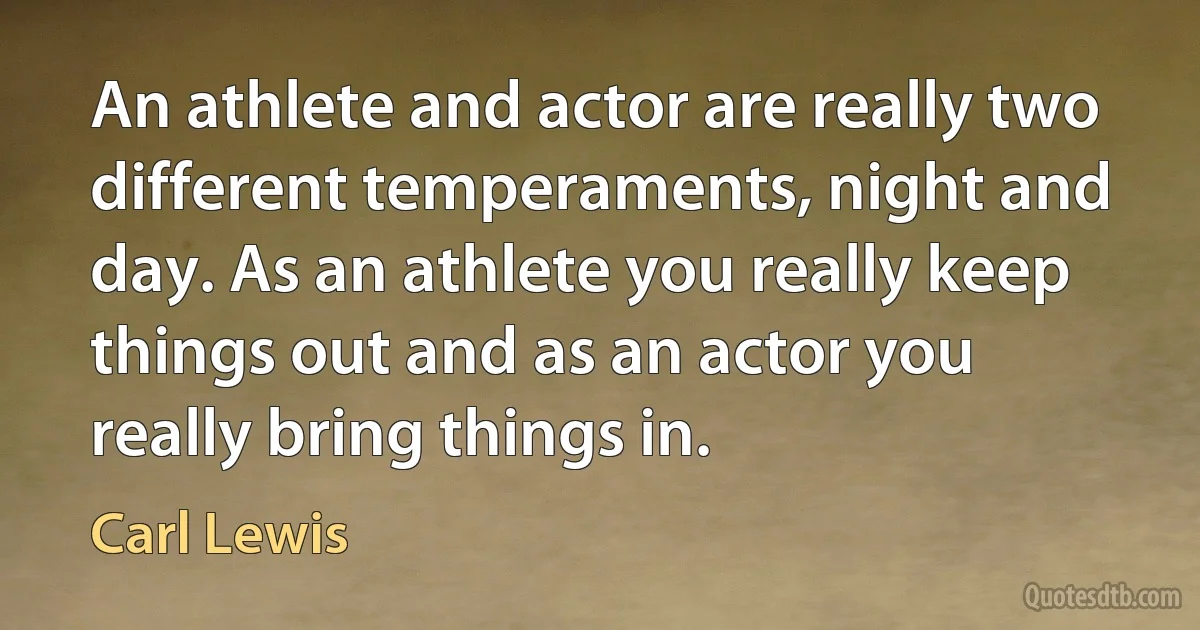 An athlete and actor are really two different temperaments, night and day. As an athlete you really keep things out and as an actor you really bring things in. (Carl Lewis)