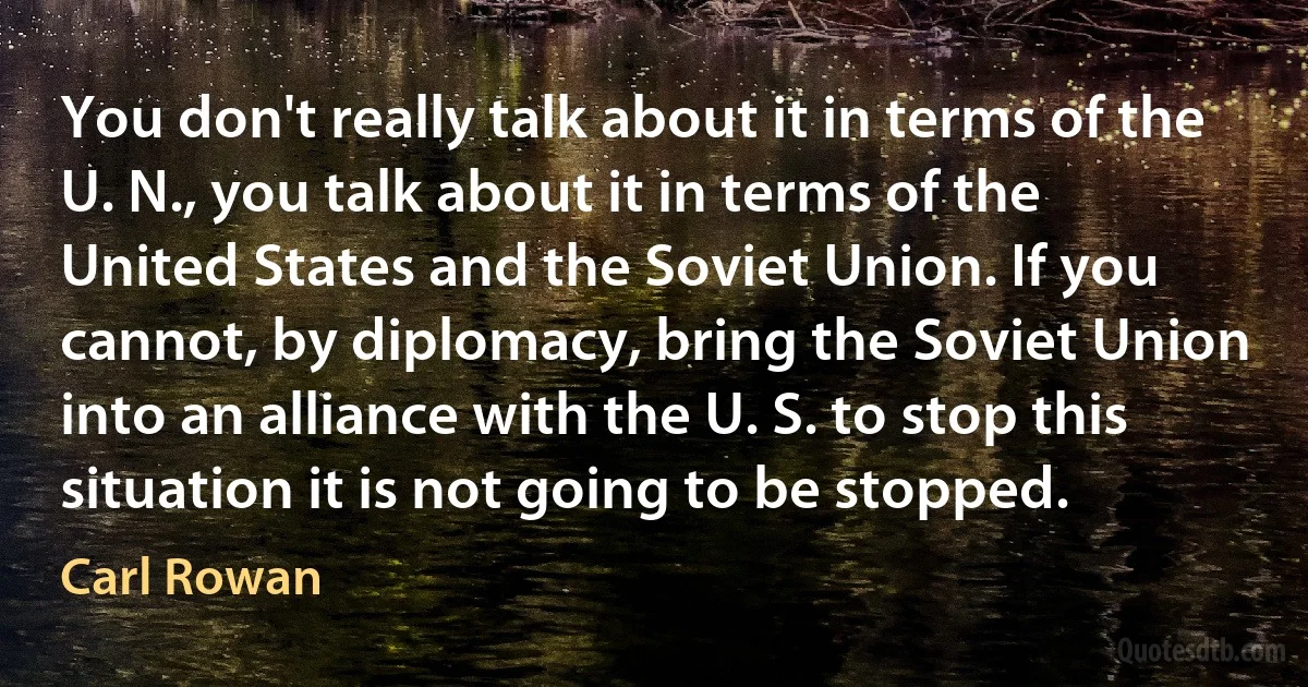 You don't really talk about it in terms of the U. N., you talk about it in terms of the United States and the Soviet Union. If you cannot, by diplomacy, bring the Soviet Union into an alliance with the U. S. to stop this situation it is not going to be stopped. (Carl Rowan)