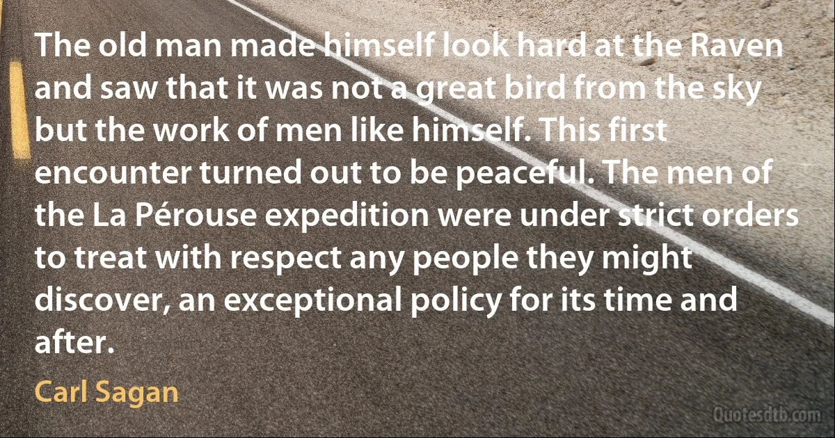 The old man made himself look hard at the Raven and saw that it was not a great bird from the sky but the work of men like himself. This first encounter turned out to be peaceful. The men of the La Pérouse expedition were under strict orders to treat with respect any people they might discover, an exceptional policy for its time and after. (Carl Sagan)