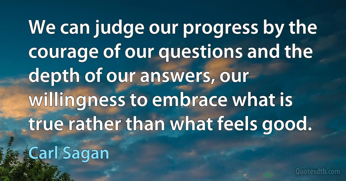 We can judge our progress by the courage of our questions and the depth of our answers, our willingness to embrace what is true rather than what feels good. (Carl Sagan)