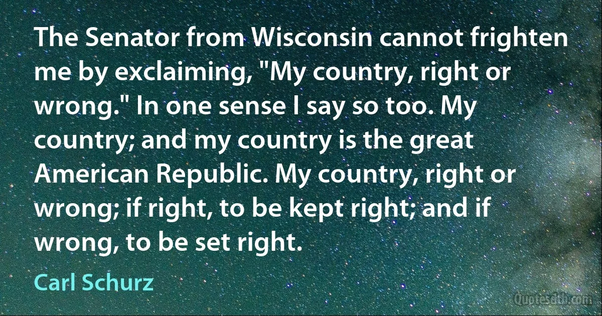 The Senator from Wisconsin cannot frighten me by exclaiming, "My country, right or wrong." In one sense I say so too. My country; and my country is the great American Republic. My country, right or wrong; if right, to be kept right; and if wrong, to be set right. (Carl Schurz)