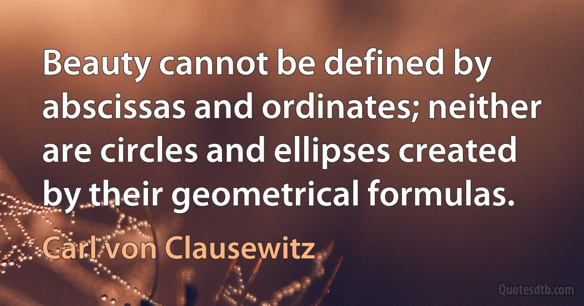 Beauty cannot be defined by abscissas and ordinates; neither are circles and ellipses created by their geometrical formulas. (Carl von Clausewitz)