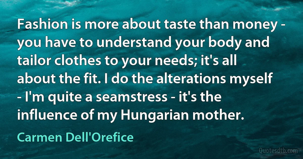 Fashion is more about taste than money - you have to understand your body and tailor clothes to your needs; it's all about the fit. I do the alterations myself - I'm quite a seamstress - it's the influence of my Hungarian mother. (Carmen Dell'Orefice)