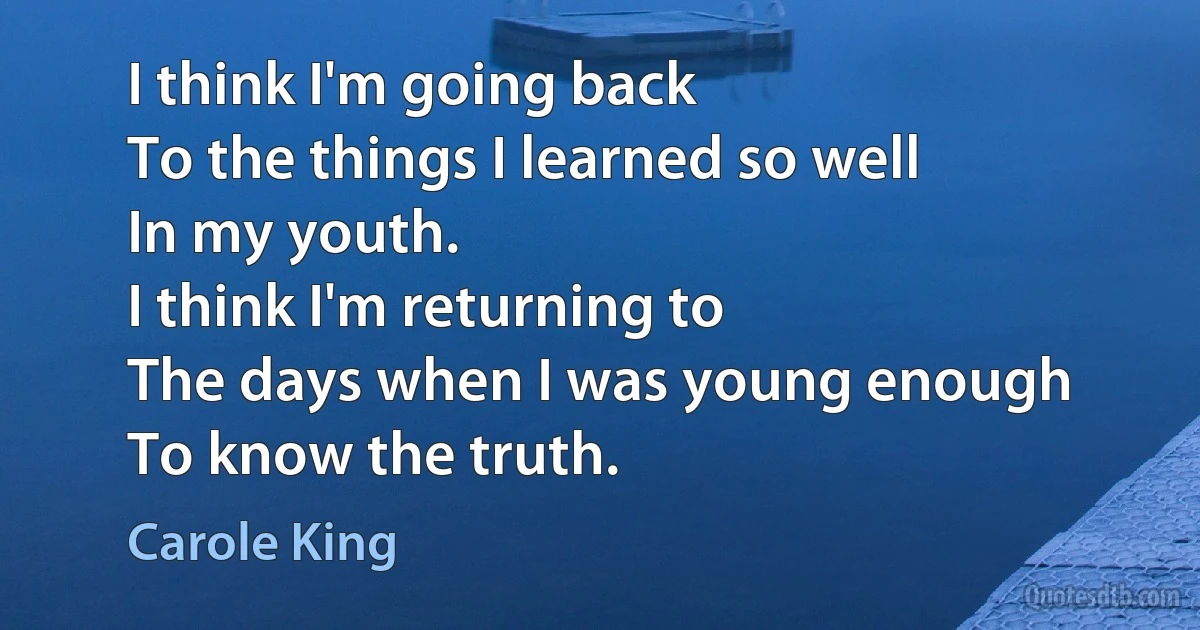 I think I'm going back
To the things I learned so well
In my youth.
I think I'm returning to
The days when I was young enough
To know the truth. (Carole King)