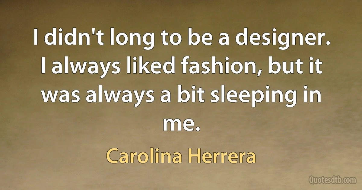 I didn't long to be a designer. I always liked fashion, but it was always a bit sleeping in me. (Carolina Herrera)