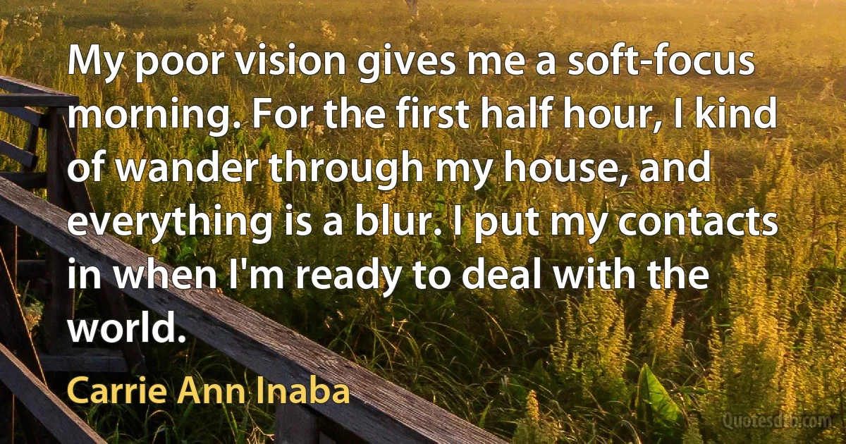 My poor vision gives me a soft-focus morning. For the first half hour, I kind of wander through my house, and everything is a blur. I put my contacts in when I'm ready to deal with the world. (Carrie Ann Inaba)