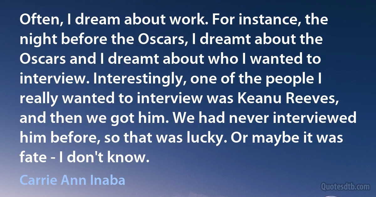 Often, I dream about work. For instance, the night before the Oscars, I dreamt about the Oscars and I dreamt about who I wanted to interview. Interestingly, one of the people I really wanted to interview was Keanu Reeves, and then we got him. We had never interviewed him before, so that was lucky. Or maybe it was fate - I don't know. (Carrie Ann Inaba)